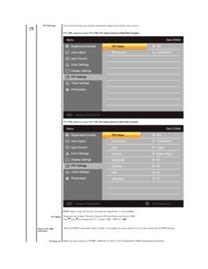 Page 25 
 
   
    PIP Settings  
 
  
  
PIP Mode  
When  PIP/PBP 
activated
PIP  Source   This function brings up a window displaying image from another input source.
PIP /PBP submenu when PIP/PBP OFF -
PIP /PBP submenu when PIP/PBP ON -
   
NOTE:   When using DVI source, the contrast adjustment is not available.  
There are  two modes: Picture in Picture (PIP) and Picture by Picture (PBP)  
Use   and   to browse and   to select  Off ,  PIP  or  PBP .  
  When PIP /P BP is activated, select Swap to exchange...