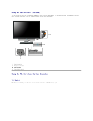 Page 30Using the Dell Soundbar (Optional)  
The Dell Soundbar is a stereo two channel system adaptable to mount on Dell flat panel displays.   The Soundbar has a rotary volume and on/off control to 
adjust the overall system level, a blue LED for power indication, and two audio headset jacks.  
 
   
Using the Tilt, Swivel and Vertical Extension  
 
Tilt/Swivel  
With the built - in pedestal, you can tilt and/or swivel the monitor for the most comfortable viewing angle.  1. Attach mechanism 
2.   Headphone...