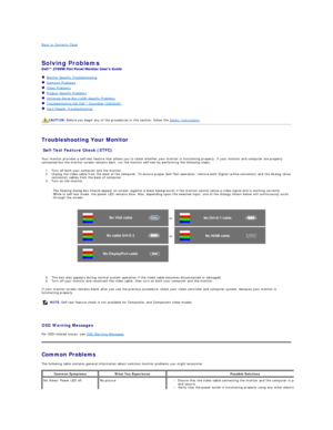 Page 36Back to Contents Page    
 
Solving Problems    
 
   Monitor Specific Troubleshooting   
   Common Problems  
   Video Problems  
   Product Specific Problems  
   Universal Serial Bus (USB) Specific Problems  
   Troubleshooting the Dell™ Soundbar (Optionalyf   
   Card Reader Troubleshooting  
   
   
Troubleshooting Your Monitor  
Self - Test Feature Check (STFC)  
Your monitor provides a self - test feature that allows you to check whether your monitor is functioning properly. If your monitor and...