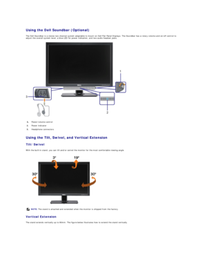 Page 26Using the Dell Soundbar (Optional)  
The Dell Soundbar is a stereo two channel system adaptable to mount on Dell Flat Panel Displays. The Soundbar has a rotary volume and on/off control to 
adjust the overall system level, a blue LED for power indication, and two audio headset jacks.  
 
Using the Tilt, Swivel, and Vertical Extension  
Tilt/Swivel  
With the built - in stand, you can tilt and/or swivel the monitor for the most comfortable viewing angle.  
 
Vertical Extension  
The stand extends...