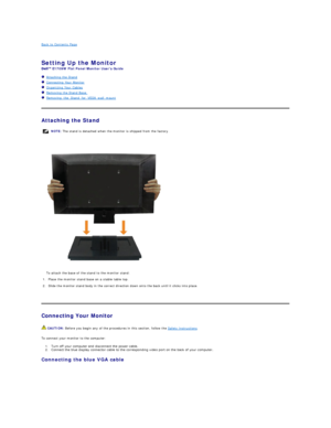 Page 22Back to Contents Page    
 
Setting Up the Monitor   
E1709W  Flat Panel Monitor Users Guide  
   Attaching the Stand  
   Connecting Your Monitor  
   Organizing Your Cables  
   Removing the Stand Base     
   Removing_the_Stand_for_VESA_wall_mount  
   
Attaching the Stand  
 
 
   
Connecting Your Monitor  
To connect your monitor to the computer:  
1. Turn off your computer and disconnect the power cable.   
2. Connect the blue display connector cable to the corresponding video port on the back of...