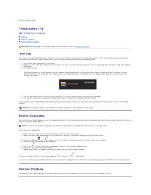 Page 25Back to Contents Page    
 
Troubleshooting  
 
E1709W  Flat Panel Monitor   
   Self - Test  
   Common Problems  
   Product Specific Problems  
   
Self - Test  
Your monitor provides a self - test feature that allows you to check whether your monitor is functioning properly. If your monitor and computer are properly 
connected but the monitor screen remains dark, run the monitor self - test by performing the following steps:   
1. Turn off both your computer and the monitor.   
2. Unplug the video...