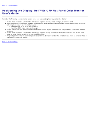 Page 46Back to  Contents Page
Positioning the Display: Dell™ E173FP Flat Panel Color Monitor
Users Guide
Consider the following environmental factors  when  you are deciding  how to  position  the display:
Do not store or use the LCD  monitor in locations  exposed to  heat,  direct  sunlight,  or extreme  cold.
Avoid  moving the LCD  monitor between  locations  with large  temperature  differences.  Choose a  site falling  within  the
following temperature  and  humidity ranges.
Temperature:  5°  to  35°C  (41°...