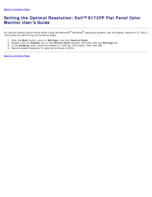 Page 48Back to  Contents Page
Setting the Optimal Resolution: Dell™ E173FP Flat Panel Color
Monitor Users Guide
For  optimal display  performance  while  using  the Microsoft® Windows® operating  systems, set  the display  resolution to  1280 x
1024 pixels by performing the following steps:
1.  Click  the  Start button, point  to   Settings,  and  click   Control  Panel .
2 .  Double -click  the  Display icon in the  Control  Panel  window, and  then  click  the  Settings tab.
3 .  In the  Desktop  area,  move...