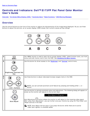 Page 49Back to  Contents Page
Controls and Indicators: Dell™ E173FP Flat Panel Color Monitor
Users Guide
Overview  • On  Screen Menu/Display (OSD) • Automatic Save • Reset Functions • OSD Warning  Messages
Overview
Use  the control buttons on the front of the monitor to  adjust  the characteristics of the image being displayed.  As you use these
buttons to  adjust  the controls,  an on-screen display  (OSD) shows  their numeric values as they change.
 
 
A
MENU The  MENU button is used to  open the on-screen...