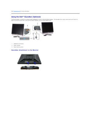 Page 29See  Troubleshooting  for more information.  
 
The Dell Soundbar is a stereo two channel system adaptable to mount on Dell Flat Panel Displays.   The Soundbar has a rotary volume and on/off control to 
adjust the overall system level, a blue LED for power indication, and two audio headset jacks.  
   
Soundbar Attachment to the Monitor  
   1. Headphone connectors 
2. Power indicator 
3. Power/Volume control  