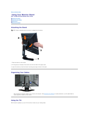 Page 34Back to Contents Page  
Using Your Monitor Stand   
 
Attaching the Stand  
Organizing Your Cables  
Using the Tilt  
Removing the Stand  
Attaching the Stand  
 
1. Place the stand on a flat surface.   
2. Fit the groove on the back of the monitor onto the two teeth of the upper stand.   
3. Lower the monitor so that the monitor mounting area snaps on/locks to the stand.  
Organizing Your Cables  
 
After attaching all necessary cables to your monitor and computer, (See  Connecting Your Monitor  for...