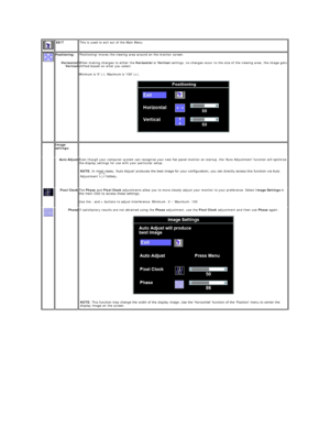 Page 15  EXIT   This is used to exit out of the Main Menu.  
  Positioning:  
Horizontal
Vertical Positioning moves the viewing area around on the monitor screen.  
When making changes to either the  Horizontal  or  Vertical  settings, no changes occur to the size of the viewing area; the image gets 
shifted based on what you select.  
Minimum is 0 ( - ). Maximum is 100 (+).  
 
    Image 
settings:      
    Auto Adjust Even though your computer system can recognize your new flat panel monitor on startup, the...