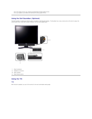 Page 19Go to the support site for your computer and download the latest graphic drivers.   
Go to your graphics card website and download the latest graphic drivers.   
Using the Dell Soundbar (Optional)  
The Dell Soundbar is a stereo two channel system mountable on Dell flat panel displays.   The Soundbar has a rotary volume and on/off control to adjust the 
overall system level, a blue LED for power indication, and two audio headset jacks.  
 
   
Using the Tilt  
Tilt  
With the built - in pedestal, you can...