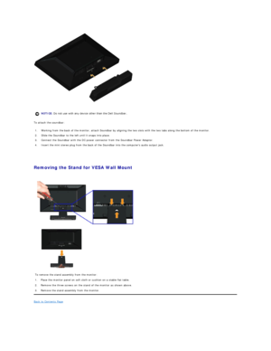 Page 26 
To attach the soundbar:  
   
   
Removing the Stand for VESA Wall Mount  
 
Back to Contents Page    
    NOTICE:  Do not use with any device other than the Dell Soundbar. 
1.  Working from the back of the monitor, attach Soundbar by aligning the two slots with the two tabs along the bottom of the monitor.
2.  Slide the Soundbar to the left until it snaps into place.
3.  Connect the Soundbar with the DC power connector from the Soundbar Power Adaptor.
4.  Insert the mini stereo plug from the back of...