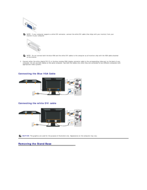 Page 28 
2. Connect either the white (digital DVI - D) or the blue (analog VGA) display connector cable to the corresponding video port on the back of your 
computer. Do not use both cables on the same computer. Use both the cables only when they are connected to two different computers with 
appropriate video systems.   
 
Connecting the Blue VGA Cable  
 
   
Connecting the white DVI cable  
 
   
Removing the Stand Base   NOTE: If your computer supports a white DVI connector, connect the white DVI cable...