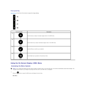 Page 14Front panel Key  
Use the keys  on the front of the monitor to adjust the image settings.   
             
Using the On - Screen Display (OSD) Menu  
Accessing the Menu System  Front panel Key Description  
A  
Up  Use the Up key to adjust (increase ranges) items in the OSD menu.
B  
Down  Use the Down key to adjust (decrease ranges) items in the OSD menu.
C   
OK    
Use the OK key to confirm your selection.  
D  
Back     
Use the Back key to go back to the previous menu.   
  NOTE:   If you change the...