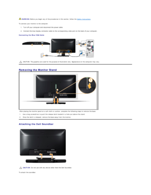 Page 27To connect your monitor to the computer:  
1. Turn off your computer and disconnect the power cable. 
2. Connect the blue display connector cable to the corresponding video port on the back of your computer.    
Connecting the Blue VGA Cable  
 
Removing the Monitor Stand   
Attaching the Dell Soundbar  
 
To attach the soundbar:   WARNING:  Before you begin any of the procedures in this section, follow the  Safety Instructions .  
CAUTION: The graphics are used for the purpose of illustration only....