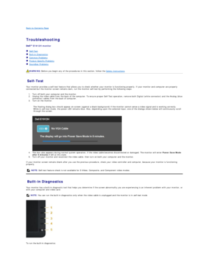 Page 29Back to Contents Page    
 
Troubleshooting  
 
E1912H  monitor   
   Self - Test  
   Built - in Diagnostics  
   Common Problems  
   Product Specific Problems  
   Soundbar Problems  
   
Self - Test  
Your monitor provides a self - test feature that allows you to check whether your monitor is functioning properly. If your monitor and computer are properly 
connected but the monitor screen remains dark, run the monitor self - test by performing the following steps:   
1. Turn off both your computer...