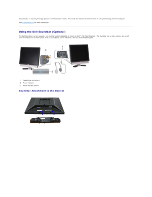 Page 28Occasionally, no warning message appears, but the screen is blank. This could also indicate that the monitor is not synchronizing with the computer.    
See  Troubleshooting  for more information.   
Using the Dell Soundbar (Optional)  
The Dell Soundbar is a four - speaker, two - channel system adaptable to mount on Dell™ Flat Panel Displays.   The Soundbar has a rotary volume and on/off 
control to adjust the overall system level, a blue LED for power indication, and two audio headset jacks....