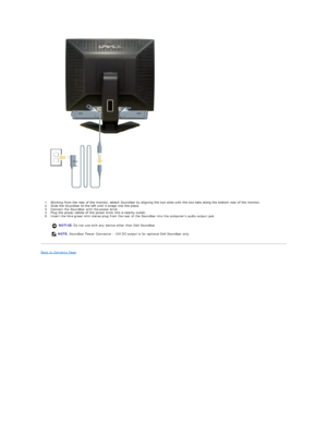 Page 29 
  
1. Working from the rear of the monitor, attach Soundbar by aligning the two slots with the two tabs along the bottom rear of the monitor.    
2. Slide the Soundbar to the left until it snaps into the place.    
3. Connect the Soundbar with the power brick.   
4. Plug the power cables of the power brick into a nearby outlet.    
5. Insert the lime green mini stereo plug from the rear of the Soundbar into the computers audio output jack.   
Back to Contents Page  
      NOTICE:  Do not use with any...