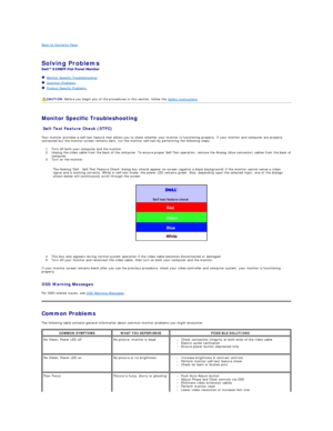 Page 30Back to Contents Page    
 
Solving Problems    
 
   Monitor Specific Troubleshooting   
   Common Problems  
   Product Specific Problems  
   
 
Monitor Specific Troubleshooting  
Self - Test Feature Check (STFC)  
Your monitor provides a self - test feature that allows you to check whether your monitor is functioning properly. If your monitor and computer are properly 
connected but the monitor screen remains dark, run the monitor self - test by performing the following steps:   
1. Turn off both...