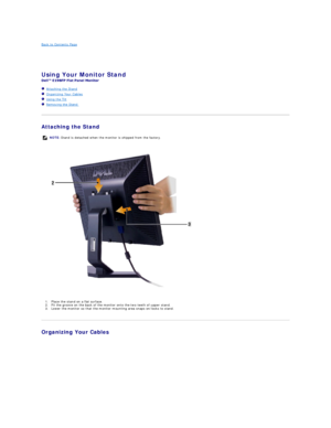 Page 33Back to Contents Page    
 
 
Using Your Monitor Stand   
 
   Attaching the Stand  
   Organizing Your Cables  
   Using the Tilt  
   Removing the Stand   
   
Attaching the Stand  
  
 
   
1. Place the s tand  on a flat surface.  
2. Fit the groove on the back of the monitor onto the   two teeth of upper stand.   
3. Lower the monitor so that the monitor mounting area snaps on/locks to stand.  
    
Organizing Your Cables  
  NOTE:   Stand is detached when the monitor is shipped from the factory.    