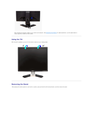 Page 34   
After attaching all necessary cables to your monitor and computer, (See  Connecting Your Monitor  for cable attachment,) use the cable holder to 
neatly organize all cables as shown above.  
Using the Tilt  
With the built - in pedestal, you can tilt the monitor to best suit your viewing needs.  
 
Removing the Stand  
  After placing the monitor panel on a soft cloth or cushion, press and hold the LCD removal button, and then remove the stand.     