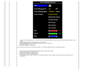 Page 19As soon as choose Graphics,you can  choose Normal Preset,Multimedia Preset,Gaming Preset, Red Preset,Blue  Preset or User
Preset;
Select Gaming Preset for playing games in your  computer.Select Multimedia Preset to  view  media applications  such as photo,clip.......Select Red Preset for a  warm color.Select Blue  Preset for a  cool  color.
You  can  adjust  the monitor color  using  User  Preset, R, G, B.Normal  Preset mean color  temperature  6500K.  
There are three video  modes:Theater Preset ,Sports...