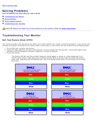 Page 26Back to  Contents Page
Solving Problems
Dell™ E198WFP  Flat Panel Monitor  Users Guide
  Troubleshooting Your  Monitor
  General Problems
  Product Specific  Problems
  Troubleshooting Your  Soundbar
 
CAUTION:  Before  you begin  any  of  the procedures in this  section, follow the  safety instructions.
Troubleshooting Your Monitor
Self-Test Feature Check (STFC)
Your  monitor provides  a  self-test feature  that  allows  you to  check  whether  your  monitor is functioning properly. If  your  monitor...