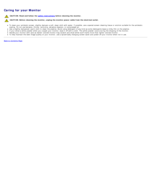 Page 8Caring for your Monitor
CAUTION: Read and follow the safety instructions before cleaning the monitor. 
CAUTION: Before  cleaning the monitor, unplug the monitor  power  cable from the electrical outlet.  
To clean your  antistatic  screen, slightly  dampen a  soft, clean cloth  with water. If  possible, use a  special screen-cleaning tissue  or solution  suitable for the antistatic
coating.  Do not use benzene, thinner, ammonia,  abrasive cleaners, or compressed  air.
Use  a  slightly  dampened, warm...
