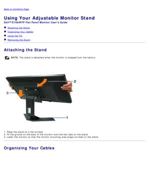 Page 9Back to  Contents Page
Using Your Adjustable Monitor Stand
Dell™ E198WFP  Flat Panel Monitor  Users Guide
  Attaching  the Stand
   Organizing Your  Cables
  Using the Tilt
  Removing the Stand 
Attaching the Stand
NOTE:  The  stand  is detached  when  the monitor is shipped from  the factory.
1. Place  the stand  on a  flat surface.
2. Fit the groove on the back  of the monitor onto the two tabs on the stand.
3. Lower  the monitor so that  the monitor mounting  area snaps on/locks to  the stand....