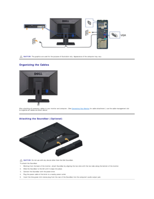 Page 27 
   
Organizing the Cables  
 
After attaching all necessary cables to your monitor and computer, (See  Connecting Your Monitor  for cable attachment,) use the cable management slot 
to organize all cables as shown above.  
Attaching the Soundbar (Optional)  
 CAUTION:  The graphics are used for the purpose of illustration only. Appearance of the computer may vary.
CAUTION:  Do not use with any device other than the Dell Soundbar. 
To attach the Soundbar:
1. Working from the back of the monitor, attach...