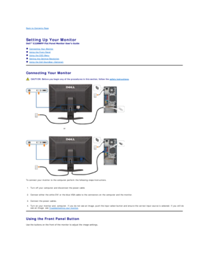 Page 23Back to Contents Page    
 
Setting Up Your Monitor   
 
   Connecting Your Monitor  
   Using the Front Panel  
   Using the OSD Menu  
   Setting the Optimal Resolution  
   Using the Dell Soundbar (Optional)  
Connecting Your Monitor  
 
 
To connect your monitor to the computer perform the following steps/instructions.   
Using the Front Panel  Button   
Use the buttons on the front of the monitor to adjust the image settings.   CAUTION:  Before you begin any of the procedures in this section, follow...