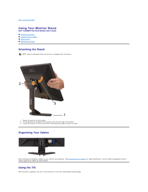 Page 36Back to Contents Page    
 
Using Your Monitor Stand  
 
   Attaching the Stand  
   Organizing Your Cables  
   Using the Tilt  
   Removing the Stand    
Attaching the Stand  
    
 
1. Place the stand on a flat surface.   
2. Fit the groove on the back of the monitor onto the two tabs of the stand.   
3. Lower the monitor so that the monitor mounting area snaps on/locks to stand.   
Organizing Your Cables  
 
 
After attaching all necessary cables to your monitor and computer, (See  Connecting Your...