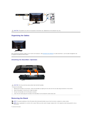 Page 28 
   
Organizing the Cables  
 
After attaching all necessary cables to your monitor and computer, (See  Connecting Your Monitor  for cable attachment,) use the cable management slot 
to organize all cables as shown above.  
Attaching the Soundbar (Optional)  
 
Removing the Stand  
To remove the stand:  CAUTION:  The graphics are used for the purpose of illustration only. Appearance of the computer may vary.
CAUTION:  Do not use with any device other than the Dell Soundbar. 
To attach the Soundbar:
1....