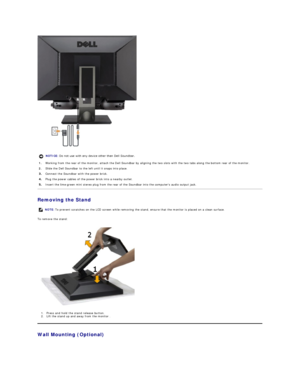 Page 29 
Removing the Stand  
To remove the stand:  
1. P ress and hold the stand release button.    
2. Lift the stand up and away from the monitor .   
Wall Mounting (Optional)  NOTICE:  Do not use with any device other than Dell Soundbar. 
1. Working from the rear of the monitor, attach the Dell Soundbar by aligning the two slots with the two tabs along the bottom rear of the monitor.
2.   Slide the Dell Soundbar to the left until it snaps into place.
Connect the Soundbar with the power brick.
Plug the power...