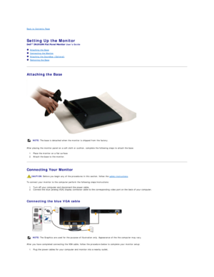 Page 23Back to Contents Page    
   
Setting Up the Monitor   
Users Guide    
   Attaching the Base  
   Connecting the Monitor  
   Attaching the Soundbar (Optional)  
   Removing the Base  
   
Attaching the Base  
 
   
After placing the monitor panel on a soft cloth or cushion, complete the following steps to attach the base.  
1. Place the monitor on a flat surface.   
2. Attach the base to the monitor.   
Connecting Your Monitor  
To connect your monitor to the computer perform the following...