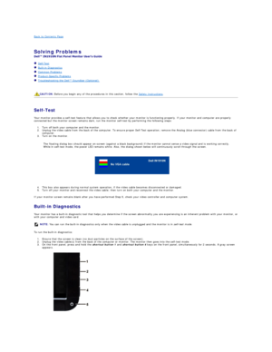 Page 25Back to Contents Page    
 
Solving Problems    
 
   Self - Test  
   Built - in Diagnostics  
   Common Problems  
   Product - Specific Problems  
   Troubleshooting the Dell™ Soundbar (Optionalyf   
   
   
   
Self - Test  
Your monitor provides a self - test feature that allows you to check whether your monitor is functioning properly. If your monitor and computer are properly 
connected but the monitor screen remains dark, run the monitor self - test by performing the following steps:   
1. Turn...