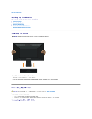 Page 25Back to Contents Page    
 
Setting Up the Monitor   
IN1720/IN1920  Flat Panel Monitor Users Guide  
   Attaching the Stand  
   Connecting Your Monitor  
   Removing the Stand Base     
   Attaching the Dell Soundbar (Optional)  
   Removing the Stand for VESA wall mount  
   
Attaching the Stand  
 
 
   
Connecting Your Monitor  
To connect your monitor to the computer:  
1. Turn off your computer and disconnect the power cable.   
2. Connect the blue display connector cable to the corresponding...