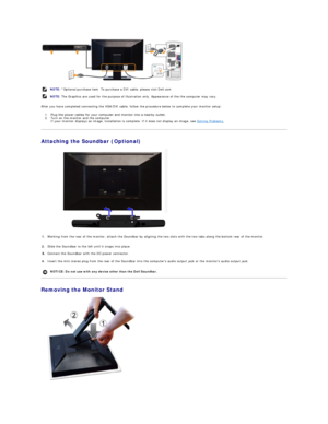 Page 27 
After you have completed connecting the VGA/DVI cable, follow the procedure below to complete your monitor setup:  
1. Plug the power cables for your computer and monitor into a nearby outlet.    
2. Turn on the monitor and the computer.  
If your monitor displays an image, installation is complete. If it does not display an image, see  Solving Problems .    
Attaching the Soundbar (Optional)  
 
Removing the Monitor Stand  
 NOTE:  *Optional purchase item. To purchase a DVI cable, please visit...