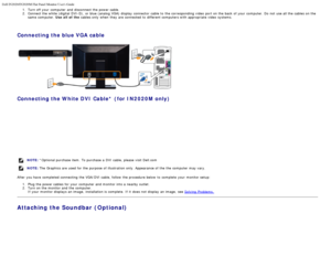 Page 15Dell IN2020/IN2020M Flat Panel Monitor Users Guide
file:///C|/Users/santhosh_v/Desktop/UG_en/setup.htm[3/27/2013 12:21:01 PM]
1.  Turn off your  computer  and  disconnect the power cable.2 .  Connect the white (digital  DVI-D),  or blue (analog VGA)  display  connector  cable  to  the corresponding  video  port on the back  of your  computer.  Do not use all the cables on the
same  computer.  Use all  of  the cables only  when  they are connected to  different computers with appropriate video  systems....