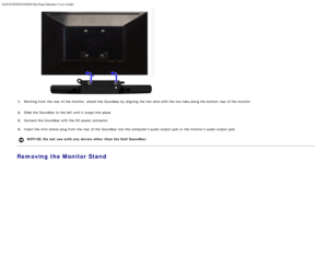 Page 16Dell IN2020/IN2020M Flat Panel Monitor Users Guide
file:///C|/Users/santhosh_v/Desktop/UG_en/setup.htm[3/27/2013 12:21:01 PM]
1.Working from  the rear of the monitor,  attach the Soundbar by aligning  the two slots with the two tabs along the bottom  rear of the monitor.
2. Slide the Soundbar to  the left  until it  snaps into place.
3.  Connect the S oundbar with the DC power connector.
4. Insert the mini stereo plug from  the rear of the Soundbar into the computers audio output jack or the monitors...