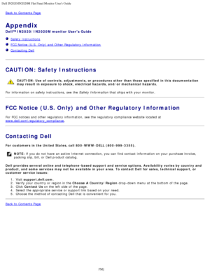 Page 28Dell IN2020/IN2020M Flat Panel Monitor Users Guide
file:///C|/Users/santhosh_v/Desktop/UG_en/appendx.htm[3/27/2013 12:21:05 PM]
Back to  Contents Page
Appendix
Dell™ IN2020/IN2020M monitor Users Guide
  Safety Instructions
  FCC Notice (U.S.  Only) and  Other  Regulatory  Information
  Contacting Dell
 
CAUTION: Safety Instructions
CAUTION:  Use of  controls,  adjustments, or  procedures other  than those  specified  in this  documentation
may result  in exposure  to shock,  electrical hazards, and/or...