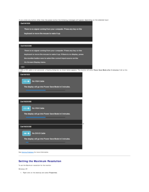 Page 30See  Solving Problems  for more information.  
Setting the Maximum Resolution  
To set the Maximum resolution for the monitor:  
Windows XP:  
1. Right - click on the desktop and select  Properties .    
If you press any button other than the power button the following messages will appear depending on the selected input:
   
 
If VGA or DVI cable is not connected, a floating dialog box as shown below appears. The monitor will enter  Power Save Mode after 5 minutes  if left at this 
state.
 
 or 
   