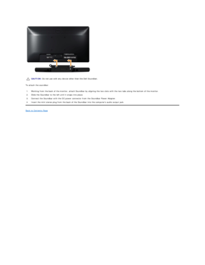 Page 37 
To attach the soundbar:  
Back to Contents Page    CAUTION:  Do not use with any device other than the Dell Soundbar. 
1.  Working from the back of the monitor, attach Soundbar by aligning the two slots with the two tabs along the bottom of the monitor.
2.  Slide the Soundbar to the left until it snaps into place.
3.  Connect the Soundbar with the DC power connector from the Soundbar Power Adapter.
4.  Insert the mini stereo plug from the back of the Soundbar into the computers audio output jack.  