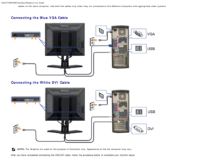 Page 20Dell P170S/P190S Flat Panel Monitor Users Guide
file:///S|/SSA_Proposal/P170S_P190S/UG/setup.htm[7/8/2011 4:49:17 PM]
cables on the same  computer. Use  both  the cables only  when  they are connected to  two different computers with appropriate video  systems.
 
Connecting the Blue VGA Cable
Connecting the White DVI Cable
NOTE: The  Graphics are used for the purpose  of illustration only. Appearance of the the computer  may vary.
After you have  completed connecting  the VGA/DVI cable, follow  the...