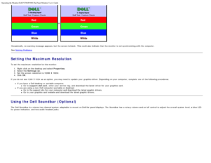 Page 14Operating the Monitor:Dell P170S/P190S Flat Panel Monitor Users Guide
file:///S|/SSA_Proposal/P170S_P190S/UG/operate.htm[7/8/2011 4:48:31 PM]
or
 
Occasionally, no warning  message  appears,  but the screen is blank.  This could also  indicate that  the monitor is not 
synchronizing with the computer.
See  Solving  Problems
Setting the Maximum Resolution
To set  the maximum  resolution for the monitor:
1.  Right-click  on the desktop and  select Properties .
2 .  Select the Settings  tab.
3 .  Set  the...