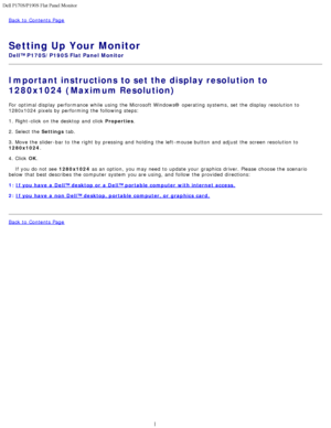 Page 18Dell P170S/P190S Flat Panel Monitor
file:///S|/SSA_Proposal/P170S_P190S/UG/optimal.htm[7/8/2011 4:48:49 PM]
Back to  Contents Page
 
Setting Up Your Monitor
Dell™ P170S/P190S Flat Panel Monitor
Important instructions to set the display resolution to
1280x1024 (Maximum Resolution)
For  optimal display  performance  while  using  the Microsoft Windows® operating  systems, set  the display  resolution to
1280x1024  pixels by performing the following steps:
1. Right-click  on the desktop and  click...
