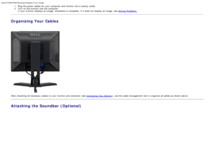 Page 21Dell P170S/P190S Flat Panel Monitor Users Guide
file:///S|/SSA_Proposal/P170S_P190S/UG/setup.htm[7/8/2011 4:49:17 PM]
1.  Plug the power cables  for your  computer  and  monitor into a  nearby outlet.2 .  Turn on the monitor and  the computer.
If  your  monitor displays  an image,  installation is complete.  If  it  does  not display  an image,  see  Solving  Problems.
Organizing Your Cables
 
After attaching  all necessary  cables to  your  monitor and  computer  (see Connecting  Your  Monitor), use the...