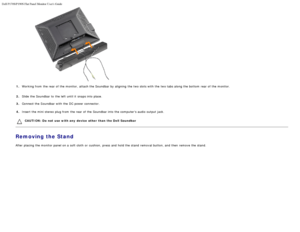 Page 22Dell P170S/P190S Flat Panel Monitor Users Guide
file:///S|/SSA_Proposal/P170S_P190S/UG/setup.htm[7/8/2011 4:49:17 PM]
1.Working from  the rear of the monitor,  attach the Soundbar by aligning  the two slots with the two tabs along the bottom  rear of the monitor.
2. Slide the Soundbar to  the left  until it  snaps into place.
3.
 Connect the S oundbar with 

the DC power connector.
4. Insert the mini stereo plug from  the rear of the Soundbar into the computers audio output jack.
CAUTION:  Do  not  use...