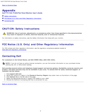 Page 37Dell P170S/P190S Flat Panel Monitor Users Guide
file:///S|/SSA_Proposal/P170S_P190S/UG/appendx.htm[7/8/2011 4:50:04 PM]
Back to  Contents Page
Appendix
Dell™ P170S/P190S Flat Panel Monitor  Users Guide
  Safety Instructions
  FCC Notice (U.S.  Only) and  Other  Regulatory  Information
  Contacting Dell
 
CAUTION: Safety Instructions
WARNING: Use of  controls,  adjustments, or  procedures other  than those  specified  in this  documentation
may result  in exposure  to shock,  electrical hazards, and/or...