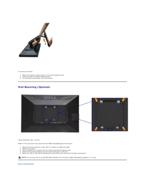 Page 34 
To remove the stand:  
1. Rotate the stand to allow access to the stand release button.  
2. Press and hold the Stand release button.  
3. Lift the stand up and away from the monitor.   
Wall Mounting (Optional)  
(Screw dimension: M4 x 10 mm).   
Refer to the instructions that come with the VESA - compatible base mounting kit.   
1. Place the monitor panel on a soft cloth or cushion on stable flat table.   
2. Remove the stand   
3. Use a screwdriver to remove the four screws securing the plastic...