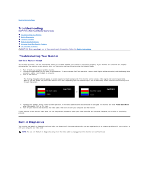 Page 35Back to Contents Page    
 
Troubleshooting  
 
   Troubleshooting Your Monitor  
   Built - in Diagnostics  
   Common Problems  
   Product Specific Problems  
   Universal Serial Bus Specific Problems  
   Dell Soundbar Problems  
Troubleshooting Your Monitor  
Self - Test Feature Check  
Your monitor provides a self - test feature that allows you to check whether your monitor is functioning properly. If your monitor and computer are properly 
connected but the monitor screen remains dark, run the...