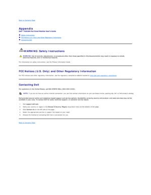 Page 13Back to Contents Page    
 
Appendix   
 
   Safety Instructions  
   FCC Notice (U.S. Only) and Other Regulatory Information   
   Contacting Dell  
   
WARNING: Safety Instructions  
For information on safety instructions, see the  Product Information Guide .   
FCC Notices (U.S. Only) and Other Regulatory Information  
For FCC notices and other regulatory information, see the regulatory compliance website located at  www.dell.com
egulatory_compliance .  
Contacting Dell  
For customers in the United...